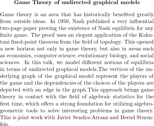   \begin{quote}         \begin{center}             \textbf{Game Theory of undirected graphical models}         \end{center}                  \medskip                  Game theory is an area that has historically benefited greatly from outside ideas. In 1950, Nash published a very influential two-page paper proving the existence of Nash equilibria for any finite game. The proof uses an elegant application of the Kakutani fixed-point theorem from the field of topology. This opened a new horizon not only in game theory, but also in areas such as economics, computer science, evolutionary biology, and social sciences. In this talk, we model different notions of equilibria in terms of undirected graphical models.The vertices of the underlying graph of the graphical model represent the players of the game and the dependencies of the choices of the players are depicted with an edge in the graph.This approach brings game theory in contact with the field of algebraic statistics for the first time, which offers a strong foundation for utilizing algebro-geometric tools to solve interesting problems in game theory. This is joint work with Javier Sendra-Arranz and Bernd Sturmfels.              \end{quote} 