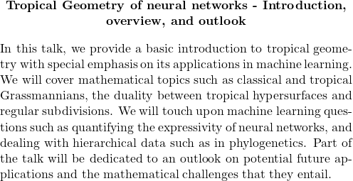           \begin{quote}         \begin{center}             \textbf{Tropical Geometry of neural networks - Introduction, overview, and outlook}         \end{center}                  \medskip                  In this talk, we provide a basic introduction to tropical geometry with special emphasis on its applications in machine learning.  We will cover mathematical topics such as classical and tropical Grassmannians, the duality between tropical hypersurfaces and regular subdivisions.  We will touch upon machine learning questions such as quantifying the expressivity of neural networks, and dealing with hierarchical data such as in phylogenetics.  Part of the talk will be dedicated to an outlook on potential future applications and the mathematical challenges that they entail.                  \end{quote} 