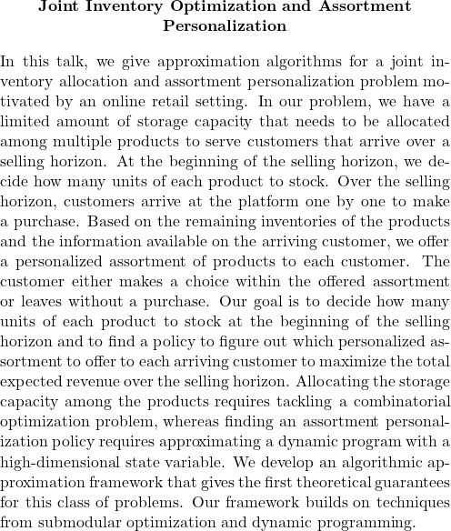   \begin{quote}         \begin{center}             \textbf{Joint Inventory Optimization and Assortment Personalization}         \end{center}                  \medskip                  In this talk, we give approximation algorithms for a joint inventory allocation and assortment personalization problem motivated by an online retail setting. In our problem, we have a limited amount of storage capacity that needs to be allocated among multiple products to serve customers that arrive over a selling horizon. At the beginning of the selling horizon, we decide how many units of each product to stock. Over the selling horizon, customers arrive at the platform one by one to make a purchase. Based on the remaining inventories of the products and the information available on the arriving customer, we offer a personalized assortment of products to each customer. The customer either makes a choice within the offered assortment or leaves without a purchase. Our goal is to decide how many units of each product to stock at the beginning of the selling horizon and to find a policy to figure out which personalized assortment to offer to each arriving customer to maximize the total expected revenue over the selling horizon.  Allocating the storage capacity among the products requires tackling a combinatorial optimization problem, whereas finding an assortment personalization policy requires approximating a dynamic program with a high-dimensional state variable. We develop an algorithmic approximation framework that gives the first theoretical guarantees for this class of problems. Our framework builds on techniques from submodular optimization and dynamic programming.                            \end{quote} 